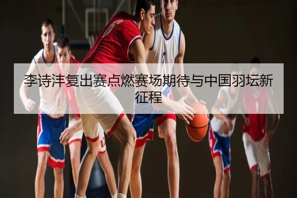 李诗沣复出赛点燃赛场期待与中国羽坛新征程