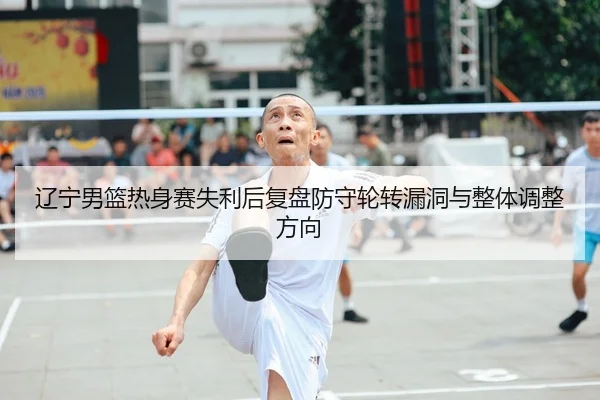 辽宁男篮热身赛失利后复盘防守轮转漏洞与整体调整方向